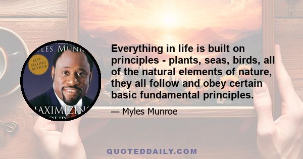 Everything in life is built on principles - plants, seas, birds, all of the natural elements of nature, they all follow and obey certain basic fundamental principles.