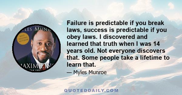 Failure is predictable if you break laws, success is predictable if you obey laws. I discovered and learned that truth when I was 14 years old. Not everyone discovers that. Some people take a lifetime to learn that.