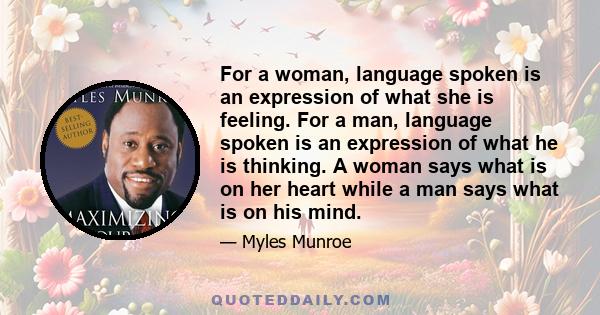 For a woman, language spoken is an expression of what she is feeling. For a man, language spoken is an expression of what he is thinking. A woman says what is on her heart while a man says what is on his mind.