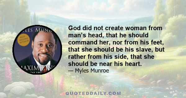 God did not create woman from man’s head, that he should command her, nor from his feet, that she should be his slave, but rather from his side, that she should be near his heart.