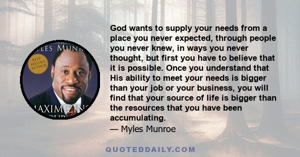 God wants to supply your needs from a place you never expected, through people you never knew, in ways you never thought, but first you have to believe that it is possible. Once you understand that His ability to meet