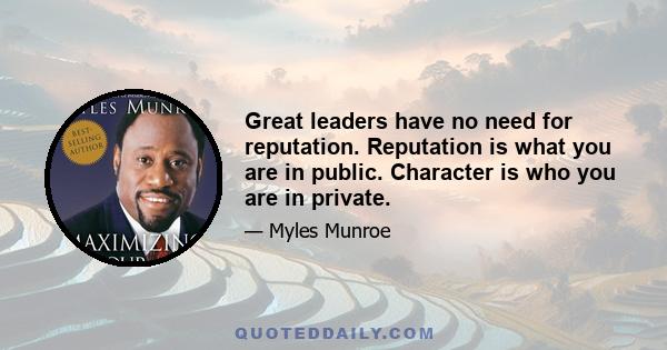 Great leaders have no need for reputation. Reputation is what you are in public. Character is who you are in private.