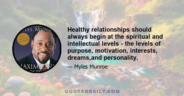 Healthy relationships should always begin at the spiritual and intellectual levels - the levels of purpose, motivation, interests, dreams,and personality.