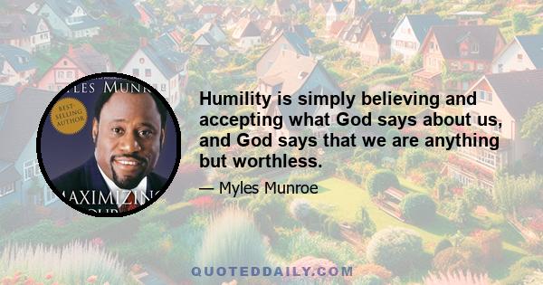 Humility is simply believing and accepting what God says about us, and God says that we are anything but worthless.