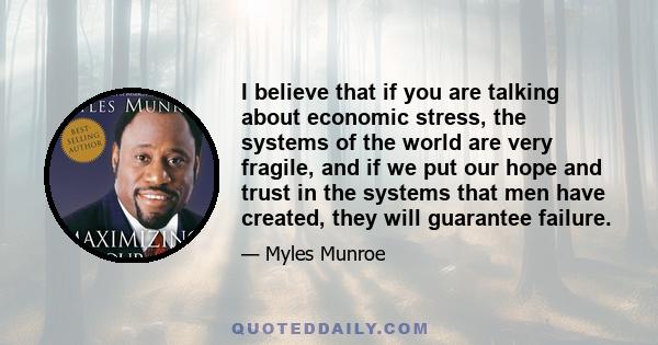 I believe that if you are talking about economic stress, the systems of the world are very fragile, and if we put our hope and trust in the systems that men have created, they will guarantee failure.