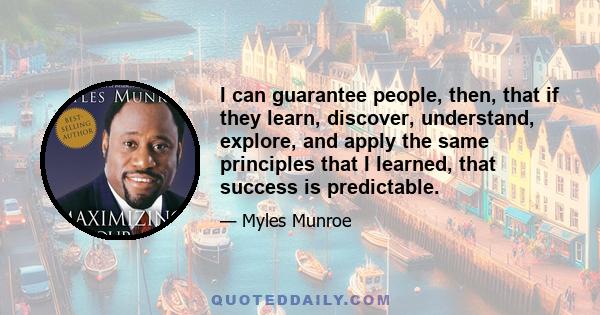 I can guarantee people, then, that if they learn, discover, understand, explore, and apply the same principles that I learned, that success is predictable.