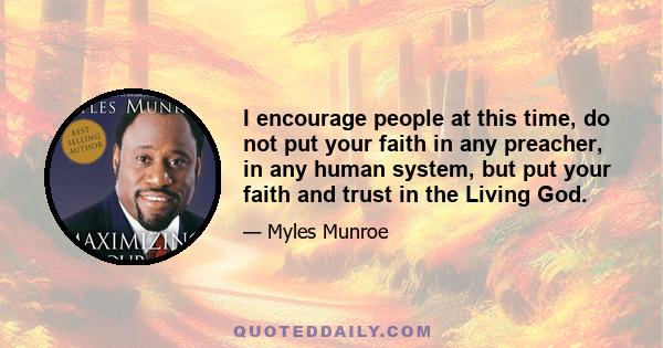 I encourage people at this time, do not put your faith in any preacher, in any human system, but put your faith and trust in the Living God.