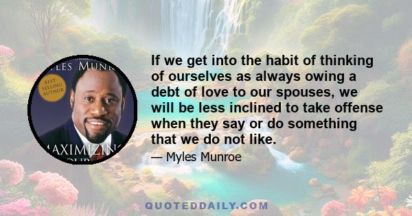 If we get into the habit of thinking of ourselves as always owing a debt of love to our spouses, we will be less inclined to take offense when they say or do something that we do not like.