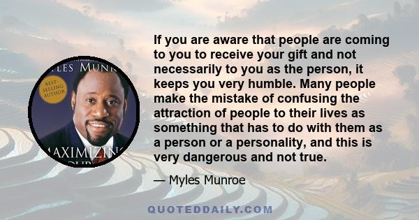 If you are aware that people are coming to you to receive your gift and not necessarily to you as the person, it keeps you very humble. Many people make the mistake of confusing the attraction of people to their lives