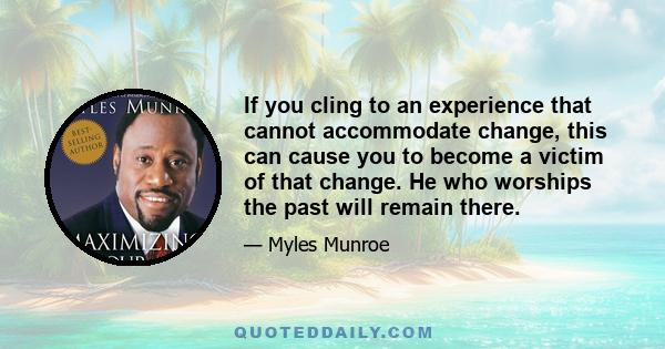 If you cling to an experience that cannot accommodate change, this can cause you to become a victim of that change. He who worships the past will remain there.