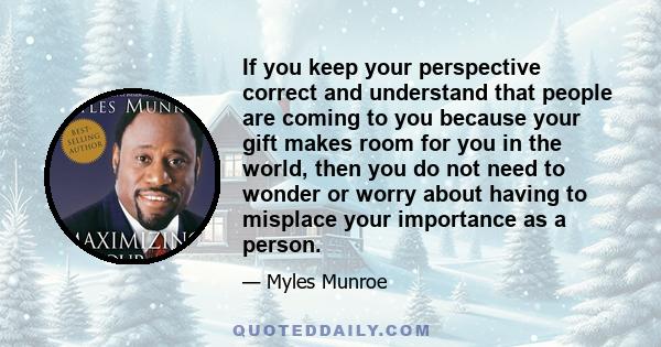 If you keep your perspective correct and understand that people are coming to you because your gift makes room for you in the world, then you do not need to wonder or worry about having to misplace your importance as a