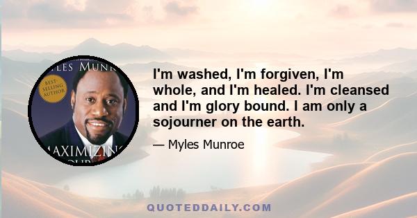 I'm washed, I'm forgiven, I'm whole, and I'm healed. I'm cleansed and I'm glory bound. I am only a sojourner on the earth.