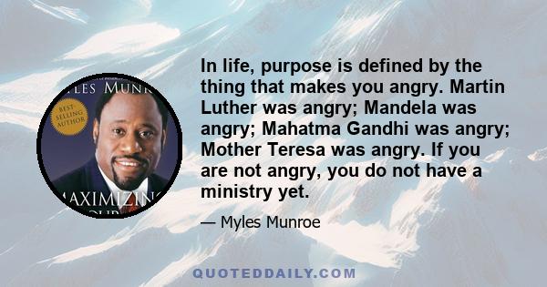 In life, purpose is defined by the thing that makes you angry. Martin Luther was angry; Mandela was angry; Mahatma Gandhi was angry; Mother Teresa was angry. If you are not angry, you do not have a ministry yet.