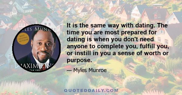 It is the same way with dating. The time you are most prepared for dating is when you don't need anyone to complete you, fulfill you, or instill in you a sense of worth or purpose.