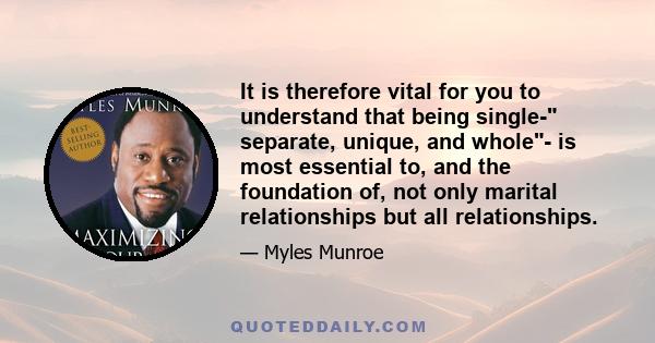 It is therefore vital for you to understand that being single- separate, unique, and whole- is most essential to, and the foundation of, not only marital relationships but all relationships.