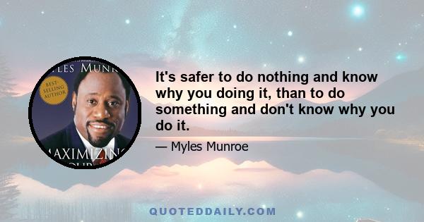 It's safer to do nothing and know why you doing it, than to do something and don't know why you do it.