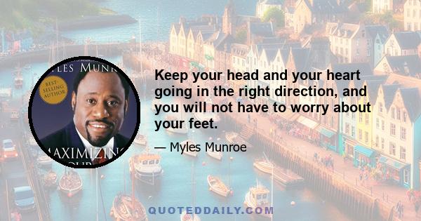 Keep your head and your heart going in the right direction, and you will not have to worry about your feet.