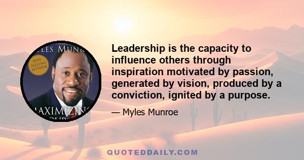 Leadership is the capacity to influence others through inspiration motivated by passion, generated by vision, produced by a conviction, ignited by a purpose.