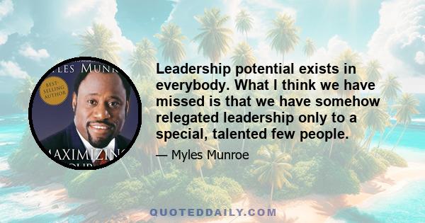 Leadership potential exists in everybody. What I think we have missed is that we have somehow relegated leadership only to a special, talented few people.