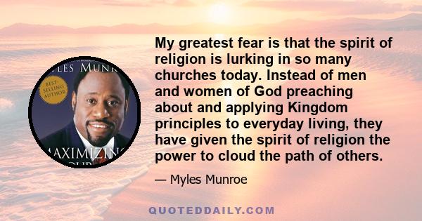 My greatest fear is that the spirit of religion is lurking in so many churches today. Instead of men and women of God preaching about and applying Kingdom principles to everyday living, they have given the spirit of