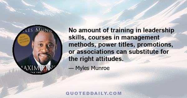 No amount of training in leadership skills, courses in management methods, power titles, promotions, or associations can substitute for the right attitudes.