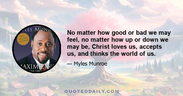 No matter how good or bad we may feel, no matter how up or down we may be, Christ loves us, accepts us, and thinks the world of us.