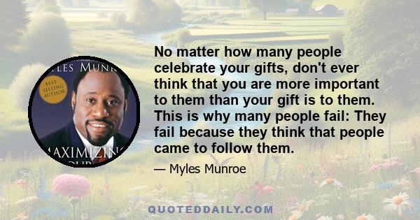 No matter how many people celebrate your gifts, don't ever think that you are more important to them than your gift is to them. This is why many people fail: They fail because they think that people came to follow them.