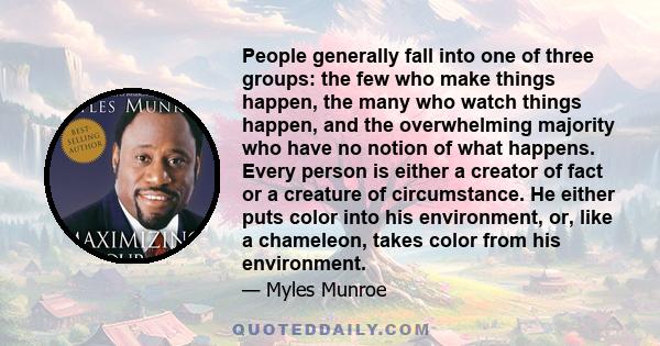 People generally fall into one of three groups: the few who make things happen, the many who watch things happen, and the overwhelming majority who have no notion of what happens. Every person is either a creator of