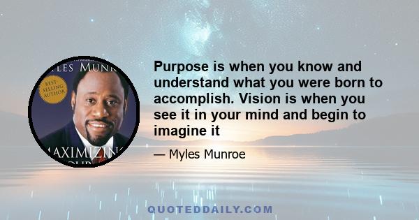 Purpose is when you know and understand what you were born to accomplish. Vision is when you see it in your mind and begin to imagine it