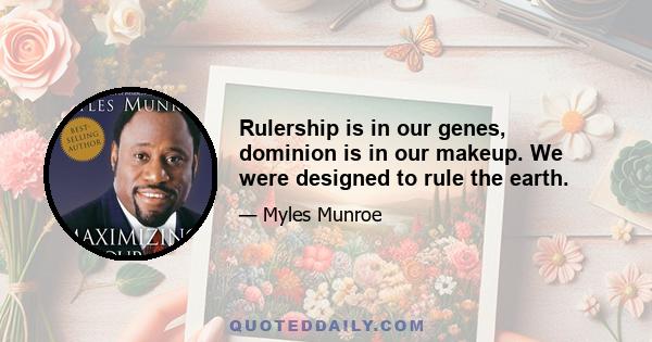 Rulership is in our genes, dominion is in our makeup. We were designed to rule the earth.