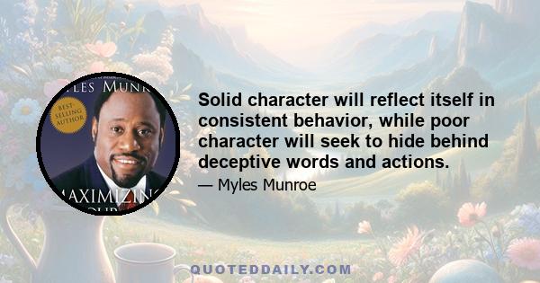 Solid character will reflect itself in consistent behavior, while poor character will seek to hide behind deceptive words and actions.