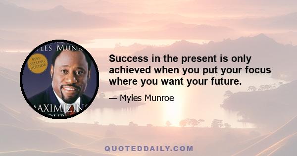 Success in the present is only achieved when you put your focus where you want your future.