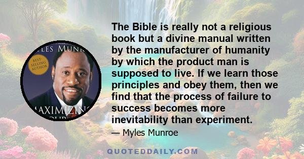 The Bible is really not a religious book but a divine manual written by the manufacturer of humanity by which the product man is supposed to live. If we learn those principles and obey them, then we find that the