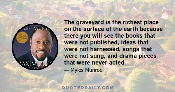 The graveyard is the richest place on the surface of the earth because there you will see the books that were not published, ideas that were not harnessed, songs that were not sung, and drama pieces that were never