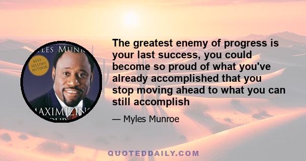 The greatest enemy of progress is your last success, you could become so proud of what you've already accomplished that you stop moving ahead to what you can still accomplish