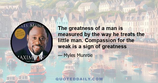 The greatness of a man is measured by the way he treats the little man. Compassion for the weak is a sign of greatness