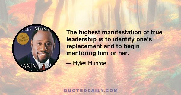 The highest manifestation of true leadership is to identify one’s replacement and to begin mentoring him or her.