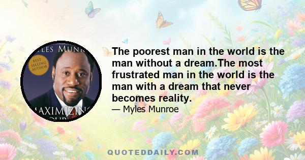 The poorest man in the world is the man without a dream.The most frustrated man in the world is the man with a dream that never becomes reality.