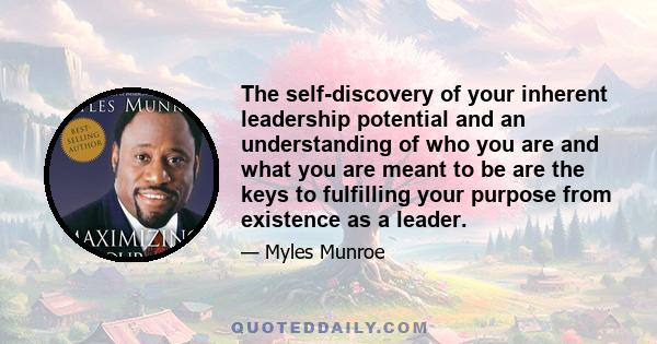 The self-discovery of your inherent leadership potential and an understanding of who you are and what you are meant to be are the keys to fulfilling your purpose from existence as a leader.