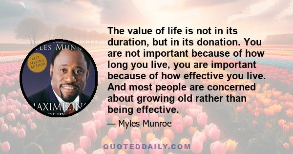 The value of life is not in its duration, but in its donation. You are not important because of how long you live, you are important because of how effective you live. And most people are concerned about growing old