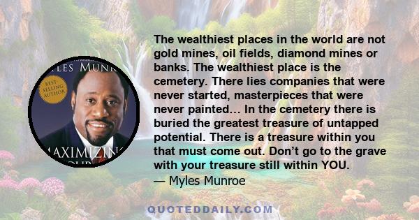 The wealthiest places in the world are not gold mines, oil fields, diamond mines or banks. The wealthiest place is the cemetery. There lies companies that were never started, masterpieces that were never painted… In the 