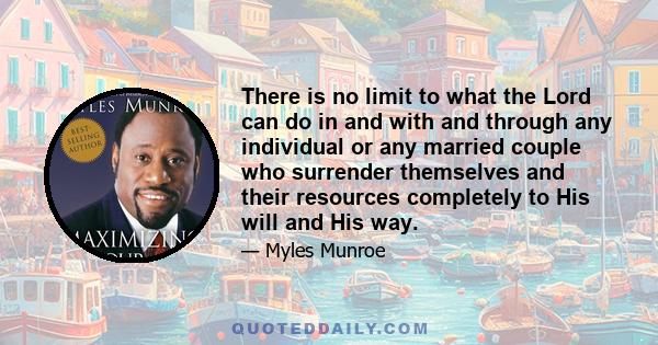 There is no limit to what the Lord can do in and with and through any individual or any married couple who surrender themselves and their resources completely to His will and His way.