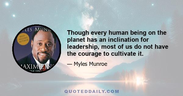 Though every human being on the planet has an inclination for leadership, most of us do not have the courage to cultivate it.