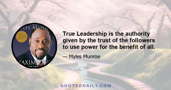 True Leadership is the authority given by the trust of the followers to use power for the benefit of all.