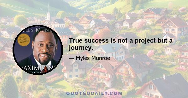 True success is not a project but a journey.