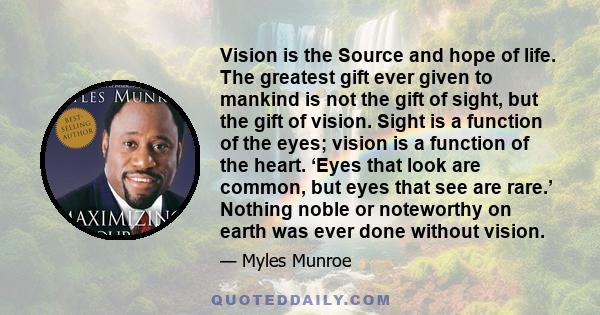 Vision is the Source and hope of life. The greatest gift ever given to mankind is not the gift of sight, but the gift of vision. Sight is a function of the eyes; vision is a function of the heart. ‘Eyes that look are