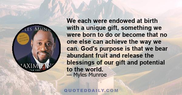 We each were endowed at birth with a unique gift, something we were born to do or become that no one else can achieve the way we can. God's purpose is that we bear abundant fruit and release the blessings of our gift