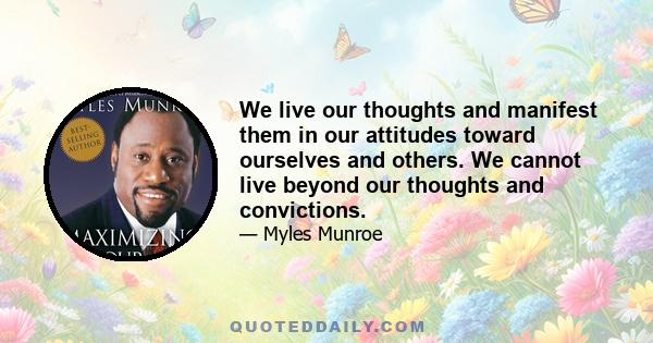 We live our thoughts and manifest them in our attitudes toward ourselves and others. We cannot live beyond our thoughts and convictions.