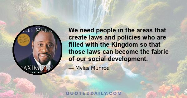 We need people in the areas that create laws and policies who are filled with the Kingdom so that those laws can become the fabric of our social development.