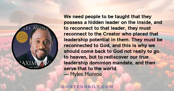 We need people to be taught that they possess a hidden leader on the inside, and to reconnect to that leader, they must reconnect to the Creator who placed that leadership potential in them. They must be reconnected to